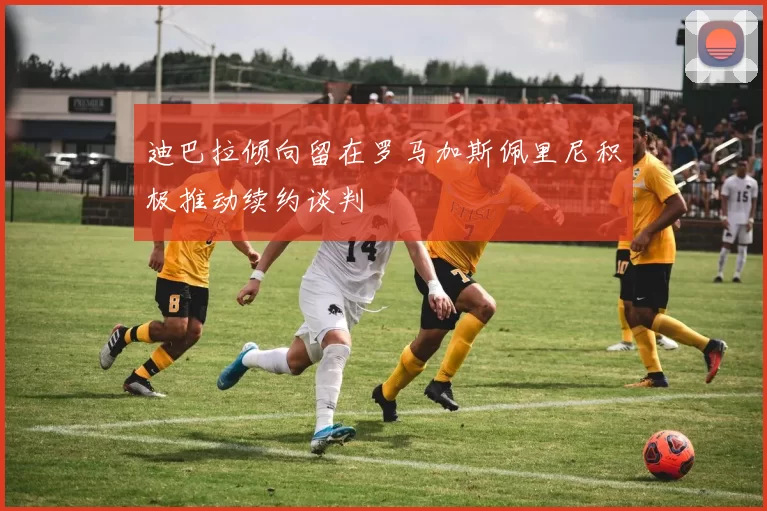 迪巴拉倾向留在罗马加斯佩里尼积极推动续约谈判