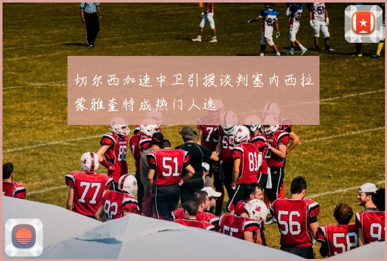 切尔西加速中卫引援谈判塞内西拉蒙雅奎特成热门人选