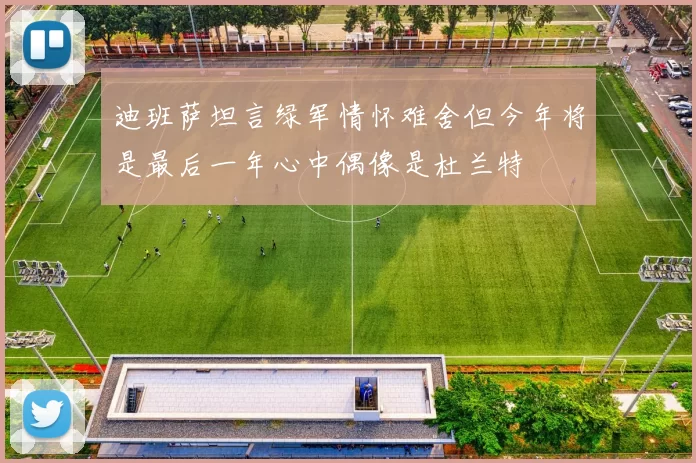 迪班萨坦言绿军情怀难舍但今年将是最后一年心中偶像是杜兰特