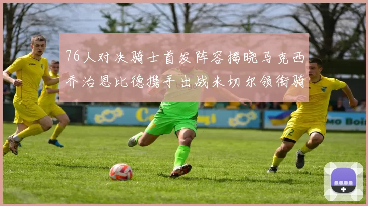 76人对决骑士首发阵容揭晓马克西乔治恩比德携手出战米切尔领衔骑士