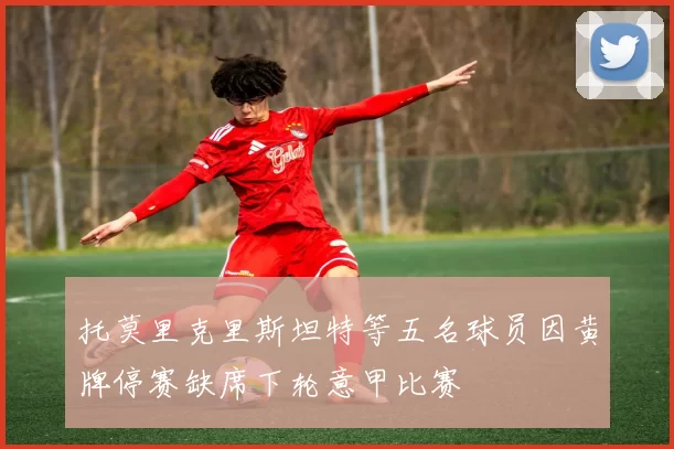 托莫里克里斯坦特等五名球员因黄牌停赛缺席下轮意甲比赛