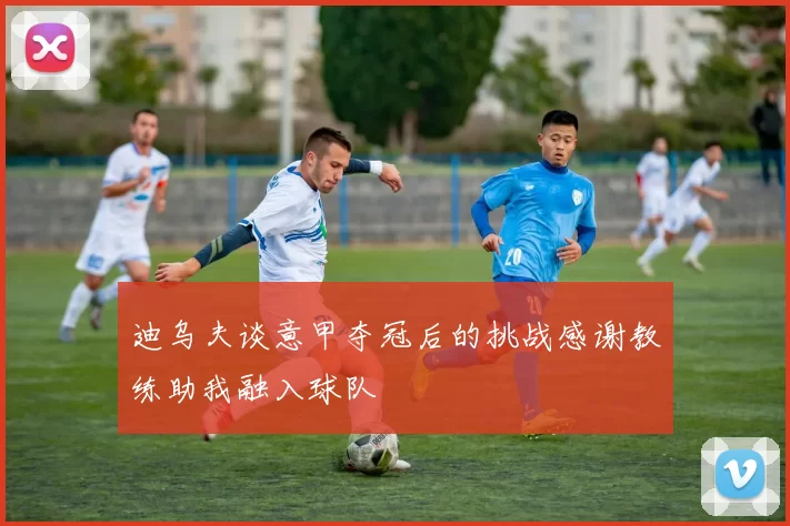 迪乌夫谈意甲夺冠后的挑战感谢教练助我融入球队
