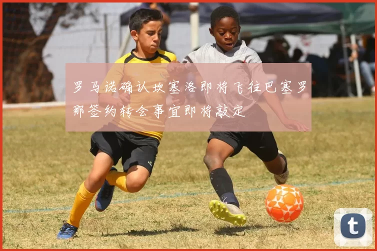 罗马诺确认坎塞洛即将飞往巴塞罗那签约转会事宜即将敲定
