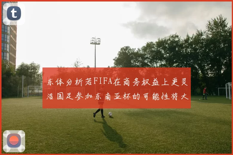 东体分析若FIFA在商务权益上更灵活国足参加东南亚杯的可能性将大增