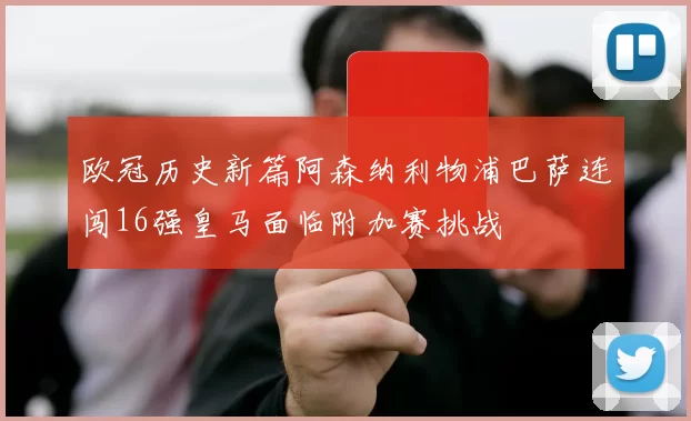 欧冠历史新篇阿森纳利物浦巴萨连闯16强皇马面临附加赛挑战