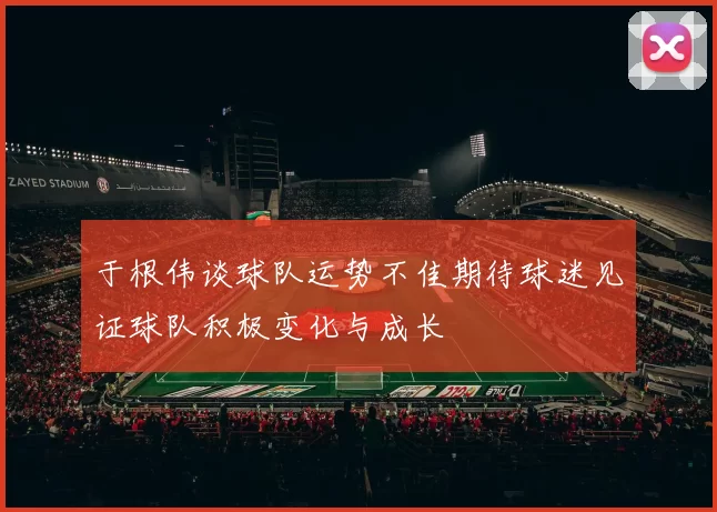 于根伟谈球队运势不佳期待球迷见证球队积极变化与成长