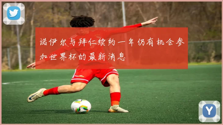 诺伊尔与拜仁续约一年仍有机会参加世界杯的最新消息