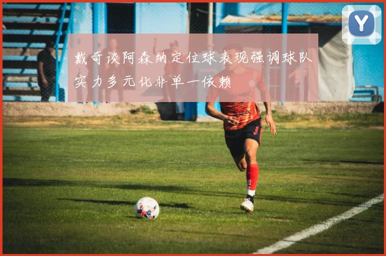 戴奇谈阿森纳定位球表现强调球队实力多元化非单一依赖